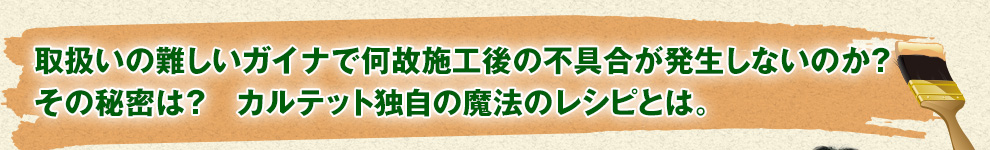 取扱いの難しいガイナで何故施工後の不具合が発生しないのか?その秘密は？カルテット独自の魔法のレシピとは。